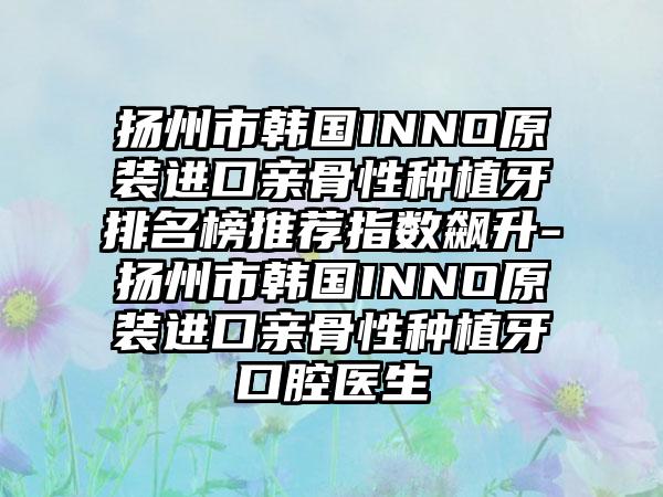 揚州市韓國INNO原裝進口親骨性種植牙排名榜推薦指數(shù)飆升-揚州市韓國INNO原裝進口親骨性種植牙口腔醫(yī)生