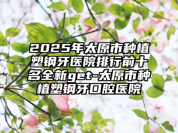 2025年太原市種植塑鋼牙醫(yī)院排行前十名全新get-太原市種植塑鋼牙口腔醫(yī)院