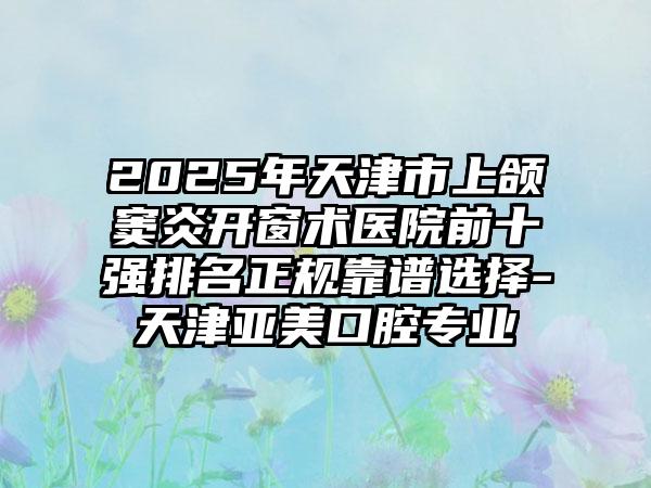 2025年天津市上頜竇炎開窗術(shù)醫(yī)院前十強(qiáng)排名正規(guī)靠譜選擇-天津亞美口腔專業(yè)
