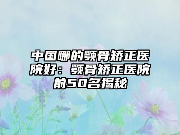 中國哪的顎骨矯正醫(yī)院好：顎骨矯正醫(yī)院前50名揭秘