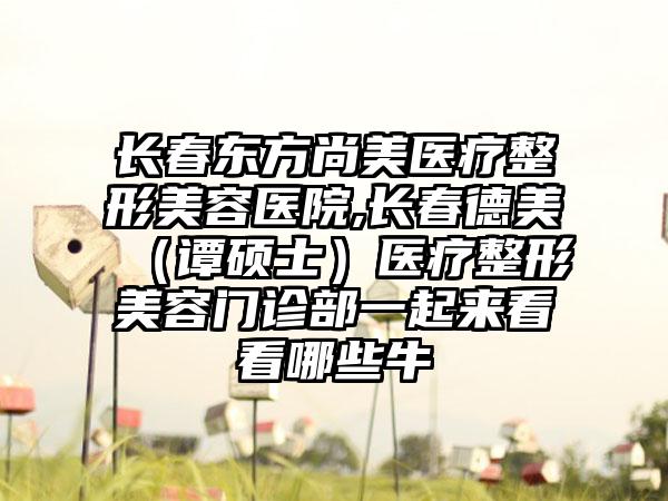 長春東方尚美醫療整形美容醫院,長春德美（譚碩士）醫療整形美容門診部一起來看看哪些牛