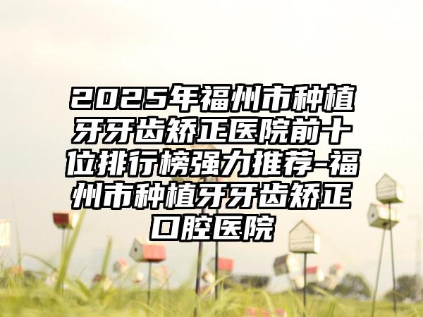 2025年福州市種植牙牙齒矯正醫(yī)院前十位排行榜強力推薦-福州市種植牙牙齒矯正口腔醫(yī)院