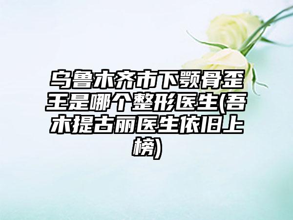 烏魯木齊市下顎骨歪王是哪個整形醫(yī)生(吾木提古麗醫(yī)生依舊上榜)