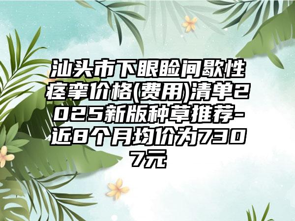 汕頭市下眼瞼間歇性痙攣價(jià)格(費(fèi)用)清單2025新版種草推薦-近8個(gè)月均價(jià)為7307元