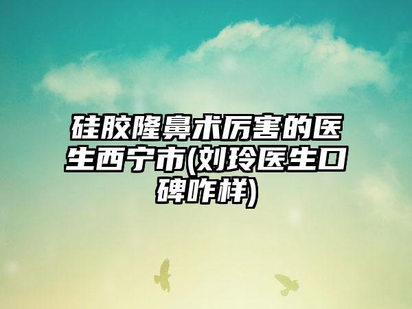 硅膠隆鼻術厲害的醫生西寧市(劉玲醫生口碑咋樣)